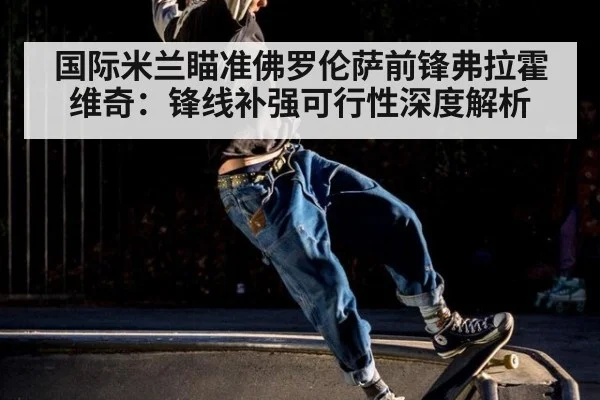 国际米兰瞄准佛罗伦萨前锋弗拉霍维奇：锋线补强可行性深度解析 | jiuyouhui